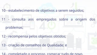 10 - estabelecimento de objetivos a serem seguidos;
11 - consulta aos empregados sobre a origem dos
problemas;
12 - recompensa pelos objetivos obtidos;
13 - criação de conselhos de Qualidade; e
 
