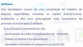 Ishikawa
Esta abordagem nasceu de uma compilação do trabalho de
diversos especialistas, incluindo os citados anteriormente.
Acrescento a eles uma preocupação mais humanística no
processo da busca pela Qualidade.
Suas principais características são:
- participação de todos os empregados da empresa;
- ênfase no ensino e no treinamento;
- atividades realizadas em pequenos grupos(CCQ);
 