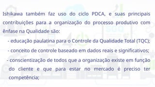 Ishikawa também faz uso do ciclo PDCA, e suas principais
contribuições para a organização do processo produtivo com
ênfase na Qualidade são:
- educação paulatina para o Controle da Qualidade Total (TQC);
- conceito de controle baseado em dados reais e significativos;
- conscientização de todos que a organização existe em função
do cliente e que para estar no mercado é preciso ter
competência;
 