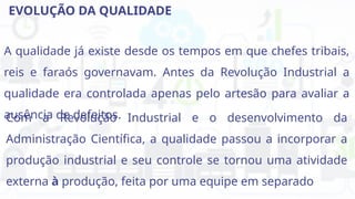 EVOLUÇÃO DA QUALIDADE
A qualidade já existe desde os tempos em que chefes tribais,
reis e faraós governavam. Antes da Revolução Industrial a
qualidade era controlada apenas pelo artesão para avaliar a
ausência de defeitos.
Com a Revolução Industrial e o desenvolvimento da
Administração Científica, a qualidade passou a incorporar a
produção industrial e seu controle se tornou uma atividade
externa à produção, feita por uma equipe em separado
 