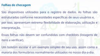 Folhas de checagem
São dispositivos utilizados para o registro de dados. As folhas são
estruturadas conforme necessidades específicas de seus usuários e,
por isso, apresentam extrema flexibilidade de elaboração, utilização e
interpretação.
Essas folhas não devem ser confundidas com checklists (listagens de
itens a verificar).
Um boletim escolar é um exemplo simples do seu uso, assim como a
maioria dos formulários normalmente utilizados no nosso dia-a-dia.
 