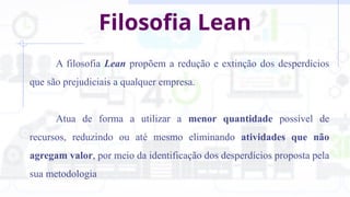 Filosofia Lean
A filosofia Lean propõem a redução e extinção dos desperdícios
que são prejudiciais a qualquer empresa.
Atua de forma a utilizar a menor quantidade possível de
recursos, reduzindo ou até mesmo eliminando atividades que não
agregam valor, por meio da identificação dos desperdícios proposta pela
sua metodologia
 