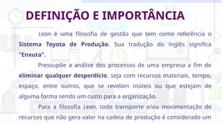 DEFINIÇÃO E IMPORTÂNCIA
Lean é uma filosofia de gestão que tem como referência o
Sistema Toyota de Produção. Sua tradução do inglês significa
“Enxuta”.
Pressupõe a análise dos processos de uma empresa a fim de
eliminar qualquer desperdício, seja com recursos materiais, tempo,
espaço, entre outros, que se revelam inúteis ou que estejam de
alguma forma sendo um custo para a organização.
Para a filosofia Lean, todo transporte e/ou movimentação de
recursos que não gera valor na cadeia de produção é considerado um
 