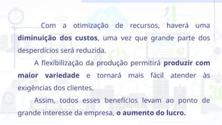 Com a otimização de recursos, haverá uma
diminuição dos custos, uma vez que grande parte dos
desperdícios será reduzida.
A flexibilização da produção permitirá produzir com
maior variedade e tornará mais fácil atender às
exigências dos clientes.
Assim, todos esses benefícios levam ao ponto de
grande interesse da empresa, o aumento do lucro.
 
