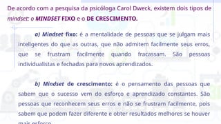 De acordo com a pesquisa da psicóloga Carol Dweck, existem dois tipos de
mindset: o MINDSET FIXO e o DE CRESCIMENTO.
a) Mindset fixo: é a mentalidade de pessoas que se julgam mais
inteligentes do que as outras, que não admitem facilmente seus erros,
que se frustram facilmente quando fracassam. São pessoas
individualistas e fechadas para novos aprendizados.
b) Mindset de crescimento: é o pensamento das pessoas que
sabem que o sucesso vem do esforço e aprendizado constantes. São
pessoas que reconhecem seus erros e não se frustram facilmente, pois
sabem que podem fazer diferente e obter resultados melhores se houver
 