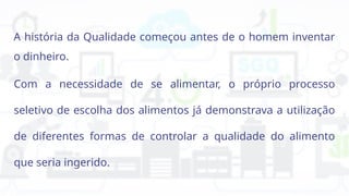 A história da Qualidade começou antes de o homem inventar
o dinheiro.
Com a necessidade de se alimentar, o próprio processo
seletivo de escolha dos alimentos já demonstrava a utilização
de diferentes formas de controlar a qualidade do alimento
que seria ingerido.
 