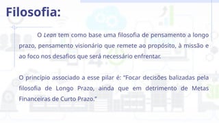 O Lean tem como base uma filosofia de pensamento a longo
prazo, pensamento visionário que remete ao propósito, à missão e
ao foco nos desafios que será necessário enfrentar.
O princípio associado a esse pilar é: “Focar decisões balizadas pela
filosofia de Longo Prazo, ainda que em detrimento de Metas
Financeiras de Curto Prazo.”
Filosofia:
 