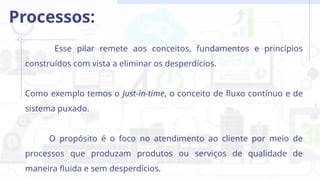 Esse pilar remete aos conceitos, fundamentos e princípios
construídos com vista a eliminar os desperdícios.
Como exemplo temos o Just-in-time, o conceito de fluxo contínuo e de
sistema puxado.
O propósito é o foco no atendimento ao cliente por meio de
processos que produzam produtos ou serviços de qualidade de
maneira fluida e sem desperdícios.
Processos:
 