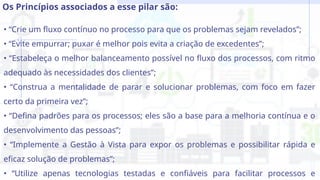 • “Crie um fluxo contínuo no processo para que os problemas sejam revelados”;
• “Evite empurrar; puxar é melhor pois evita a criação de excedentes”;
• “Estabeleça o melhor balanceamento possível no fluxo dos processos, com ritmo
adequado às necessidades dos clientes”;
• “Construa a mentalidade de parar e solucionar problemas, com foco em fazer
certo da primeira vez”;
• “Defina padrões para os processos; eles são a base para a melhoria contínua e o
desenvolvimento das pessoas”;
• “Implemente a Gestão à Vista para expor os problemas e possibilitar rápida e
eficaz solução de problemas”;
• “Utilize apenas tecnologias testadas e confiáveis para facilitar processos e
Os Princípios associados a esse pilar são:
 