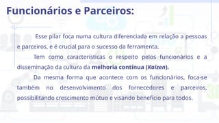 Esse pilar foca numa cultura diferenciada em relação a pessoas
e parceiros, e é crucial para o sucesso da ferramenta.
Tem como características o respeito pelos funcionários e a
disseminação da cultura da melhoria contínua (Kaizen).
Da mesma forma que acontece com os funcionários, foca-se
também no desenvolvimento dos fornecedores e parceiros,
possibilitando crescimento mútuo e visando benefício para todos.
Funcionários e Parceiros:
 