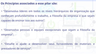 • “Desenvolva líderes em todos os níveis hierárquicos da organização que
conheçam profundamente o trabalho, a Filosofia da empresa e que sejam
capazes de ensinar isso aos outros”;
• “Desenvolva pessoas e equipes excepcionais que sigam a Filosofia da
empresa”;
• “Desafie e ajude a desenvolver seus fornecedores de materiais e
prestadores de serviços”.
Os Princípios associados a esse pilar são:
 