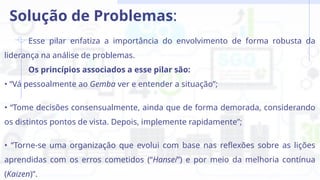 Esse pilar enfatiza a importância do envolvimento de forma robusta da
liderança na análise de problemas.
Os princípios associados a esse pilar são:
• “Vá pessoalmente ao Gemba ver e entender a situação”;
• “Tome decisões consensualmente, ainda que de forma demorada, considerando
os distintos pontos de vista. Depois, implemente rapidamente”;
• “Torne-se uma organização que evolui com base nas reflexões sobre as lições
aprendidas com os erros cometidos (“Hansei”) e por meio da melhoria contínua
(Kaizen)”.
Solução de Problemas:
 