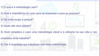 1) O que é a metodologia Lean?
2) Qual a importância do Lean para as empresas e para as pessoas?
3) De onde surgiu e porquê?
4) Quais são seus pilares?
5) Você considera o Lean uma metodologia viável e à utilizaria na sua vida e nas
empresas onde trabalhar?
6) Cite 5 empresas que trabalham com essa metodologia.
 