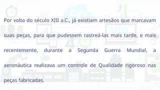 Por volta do século XIII a.C., já existiam artesãos que marcavam
suas peças, para que pudessem rastreá-las mais tarde, e mais
recentemente, durante a Segunda Guerra Mundial, a
aeronáutica realizava um controle de Qualidade rigoroso nas
peças fabricadas.
 