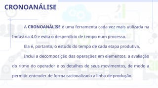 A CRONOANÁLISE é uma ferramenta cada vez mais utilizada na
Indústria 4.0 e evita o desperdício de tempo num processo.
Ela é, portanto, o estudo do tempo de cada etapa produtiva.
Inclui a decomposição das operações em elementos, a avaliação
do ritmo do operador e os detalhes de seus movimentos, de modo a
permitir entender de forma racionalizada a linha de produção.
CRONOANÁLISE
 