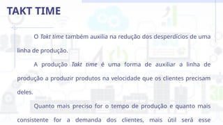 O Takt time também auxilia na redução dos desperdícios de uma
linha de produção.
A produção Takt time é uma forma de auxiliar a linha de
produção a produzir produtos na velocidade que os clientes precisam
deles.
Quanto mais preciso for o tempo de produção e quanto mais
consistente for a demanda dos clientes, mais útil será esse
TAKT TIME
 
