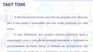 O Takt time permite tornar uma linha de produção mais eficiente,
pois é fácil prever a quantidade que está sendo produzida em cada
turno.
É uma ferramenta que propicia diversos benefícios para a
organização, como a redução de produção excedente, a facilidade no
gerenciamento de horas extras, a melhora do planejamento das
TAKT TIME
 