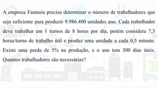 A empresa Fantasia precisa determinar o número de trabalhadores que
seja suficiente para produzir 9.986.400 unidades ano. Cada trabalhador
deve trabalhar em 1 turnos de 8 horas por dia, porém considera 7,3
horas/turno de trabalho útil e produz uma unidade a cada 0,5 minuto.
Existe uma perda de 5% na produção, e o ano tem 300 dias úteis.
Quantos trabalhadores são necessárias?
 
