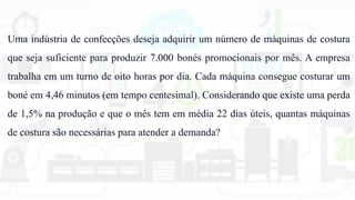 Uma indústria de confecções deseja adquirir um número de máquinas de costura
que seja suficiente para produzir 7.000 bonés promocionais por mês. A empresa
trabalha em um turno de oito horas por dia. Cada máquina consegue costurar um
boné em 4,46 minutos (em tempo centesimal). Considerando que existe uma perda
de 1,5% na produção e que o mês tem em média 22 dias úteis, quantas máquinas
de costura são necessárias para atender a demanda?
 