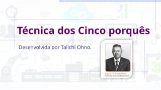 Técnica dos Cinco porquês
Desenvolvida por Taiichi Ohno.
 