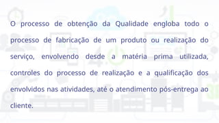 O processo de obtenção da Qualidade engloba todo o
processo de fabricação de um produto ou realização do
serviço, envolvendo desde a matéria prima utilizada,
controles do processo de realização e a qualificação dos
envolvidos nas atividades, até o atendimento pós-entrega ao
cliente.
 