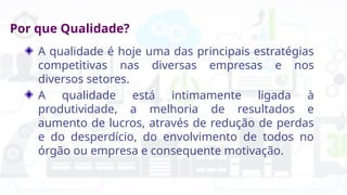 Por que Qualidade?
A qualidade é hoje uma das principais estratégias
competitivas nas diversas empresas e nos
diversos setores.
A qualidade está intimamente ligada à
produtividade, a melhoria de resultados e
aumento de lucros, através de redução de perdas
e do desperdício, do envolvimento de todos no
órgão ou empresa e consequente motivação.
 