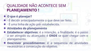 QUALIDADE NÃO ACONTECE SEM
PLANEJAMENTO !
O que é planejar?
· É decidir antecipadamente o que deve ser feito.
· É uma linha de ação pré- estabelecida.
Atividades do planejamento
Estabelecer objetivos: é a intenção, a finalidade; é o passo
a ser atingido ou alcançado; é ONDE se quer chegar com o
planejamento.
Descrever procedimentos: é a sequencia de atividades
necessárias a consecução do objetivo.
 