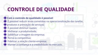 CONTROLE DE QUALIDADE
Com o controle de qualidade é possível
É possível reduzir erros cometidos na operacionalização das tarefas,
produtos e prestação de serviços;
É possível diminuir custos;
Melhorar a produtividade;
Solidificar a imagem da empresa;
Torná-la competitiva;
Fidelizar a relação cliente-empresa;
Manter a confiança e a credibilidade no mercado.
 