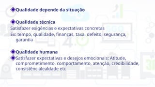 Qualidade depende da situação
Qualidade técnica
Satisfazer exigências e expectativas concretas
Ex: tempo, qualidade, finanças, taxa, defeito, segurança,
garantia
Qualidade humana
Satisfazer expectativas e desejos emocionais: Atitude,
comprometimento, comportamento, atenção, credibilidade,
consistêncialealdade etc
 