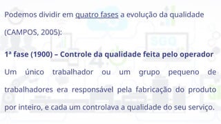 Podemos dividir em quatro fases a evolução da qualidade
(CAMPOS, 2005):
1ª fase (1900) – Controle da qualidade feita pelo operador
Um único trabalhador ou um grupo pequeno de
trabalhadores era responsável pela fabricação do produto
por inteiro, e cada um controlava a qualidade do seu serviço.
 