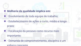 Melhoria da qualidade implica em:
· Envolvimento de toda equipe de trabalho;
· Estabelecimento de ações a curto, médio e longo
prazo;
· Focalização da pessoas como recurso mais
importante;
· Demanda de comprometimento, disciplina e um
 
