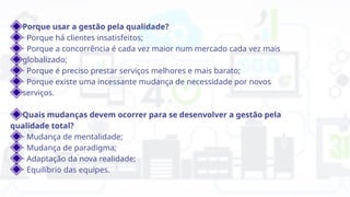 Porque usar a gestão pela qualidade?
· Porque há clientes insatisfeitos;
· Porque a concorrência é cada vez maior num mercado cada vez mais
globalizado;
· Porque é preciso prestar serviços melhores e mais barato;
· Porque existe uma incessante mudança de necessidade por novos
serviços.
Quais mudanças devem ocorrer para se desenvolver a gestão pela
qualidade total?
· Mudança de mentalidade;
· Mudança de paradigma;
· Adaptação da nova realidade;
· Equilíbrio das equipes.
 