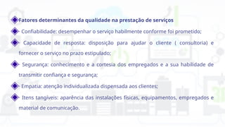 Fatores determinantes da qualidade na prestação de serviços
· Confiabilidade: desempenhar o serviço habilmente conforme foi prometido;
· Capacidade de resposta: disposição para ajudar o cliente ( consultoria) e
fornecer o serviço no prazo estipulado;
· Segurança: conhecimento e a cortesia dos empregados e a sua habilidade de
transmitir confiança e segurança;
· Empatia: atenção individualizada dispensada aos clientes;
· Itens tangíveis: aparência das instalações físicas, equipamentos, empregados e
material de comunicação.
 