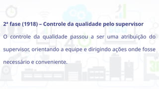 2ª fase (1918) – Controle da qualidade pelo supervisor
O controle da qualidade passou a ser uma atribuição do
supervisor, orientando a equipe e dirigindo ações onde fosse
necessário e conveniente.
 