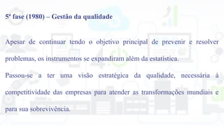 5ª fase (1980) – Gestão da qualidade
Apesar de continuar tendo o objetivo principal de prevenir e resolver
problemas, os instrumentos se expandiram além da estatística.
Passou-se a ter uma visão estratégica da qualidade, necessária à
competitividade das empresas para atender as transformações mundiais e
para sua sobrevivência.
 