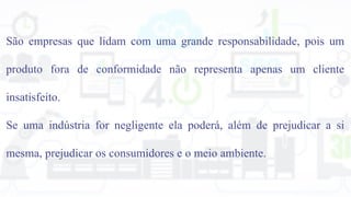 São empresas que lidam com uma grande responsabilidade, pois um
produto fora de conformidade não representa apenas um cliente
insatisfeito.
Se uma indústria for negligente ela poderá, além de prejudicar a si
mesma, prejudicar os consumidores e o meio ambiente.
 