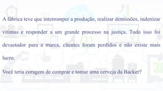 A fábrica teve que interromper a produção, realizar demissões, indenizar
vítimas e responder a um grande processo na justiça. Tudo isso foi
devastador para a marca, clientes foram perdidos e não existe mais
lucro.
Você teria coragem de comprar e tomar uma cerveja da Backer?
 