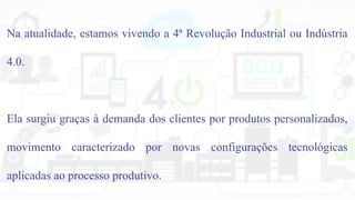 Na atualidade, estamos vivendo a 4ª Revolução Industrial ou Indústria
4.0.
Ela surgiu graças à demanda dos clientes por produtos personalizados,
movimento caracterizado por novas configurações tecnológicas
aplicadas ao processo produtivo.
 