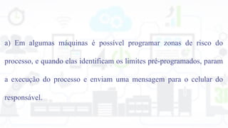a) Em algumas máquinas é possível programar zonas de risco do
processo, e quando elas identificam os limites pré-programados, param
a execução do processo e enviam uma mensagem para o celular do
responsável.
 