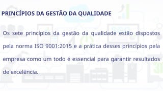 PRINCÍPIOS DA GESTÃO DA QUALIDADE
Os sete princípios da gestão da qualidade estão dispostos
pela norma ISO 9001:2015 e a prática desses princípios pela
empresa como um todo é essencial para garantir resultados
de excelência.
 
