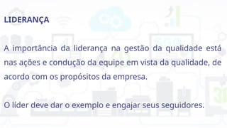 LIDERANÇA
A importância da liderança na gestão da qualidade está
nas ações e condução da equipe em vista da qualidade, de
acordo com os propósitos da empresa.
O líder deve dar o exemplo e engajar seus seguidores.
 