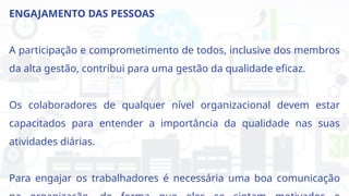 ENGAJAMENTO DAS PESSOAS
A participação e comprometimento de todos, inclusive dos membros
da alta gestão, contribui para uma gestão da qualidade eficaz.
Os colaboradores de qualquer nível organizacional devem estar
capacitados para entender a importância da qualidade nas suas
atividades diárias.
Para engajar os trabalhadores é necessária uma boa comunicação
 