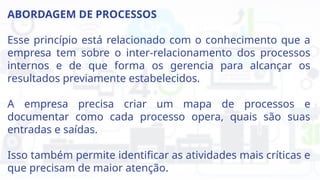 ABORDAGEM DE PROCESSOS
Esse princípio está relacionado com o conhecimento que a
empresa tem sobre o inter-relacionamento dos processos
internos e de que forma os gerencia para alcançar os
resultados previamente estabelecidos.
A empresa precisa criar um mapa de processos e
documentar como cada processo opera, quais são suas
entradas e saídas.
Isso também permite identificar as atividades mais críticas e
que precisam de maior atenção.
 