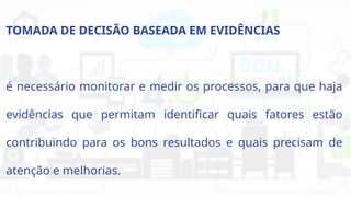 TOMADA DE DECISÃO BASEADA EM EVIDÊNCIAS
é necessário monitorar e medir os processos, para que haja
evidências que permitam identificar quais fatores estão
contribuindo para os bons resultados e quais precisam de
atenção e melhorias.
 