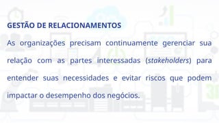 GESTÃO DE RELACIONAMENTOS
As organizações precisam continuamente gerenciar sua
relação com as partes interessadas (stakeholders) para
entender suas necessidades e evitar riscos que podem
impactar o desempenho dos negócios.
 