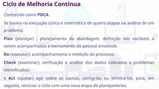 Ciclo de Melhoria Contínua
Conhecido como PDCA.
Se baseia na execução cíclica e sistemática de quatro etapas na análise de um
problema:
Plan (planejar) ; planejamento da abordagem, definição das variáveis a
serem acompanhadas e treinamento do pessoal envolvido
Do (executar); acompanhamento e medição do processo;
Check (examinar); verificação e análise dos dados coletados e problemas
identificados;
e Act (ajustar) agir sobre as causas, corrigi-las ou eliminá-las, para, em
seguida, reiniciar o ciclo com uma nova etapa de planejamento.
 