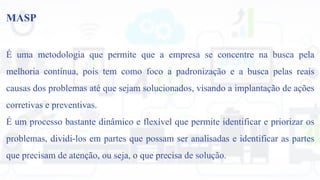 MASP
É uma metodologia que permite que a empresa se concentre na busca pela
melhoria contínua, pois tem como foco a padronização e a busca pelas reais
causas dos problemas até que sejam solucionados, visando a implantação de ações
corretivas e preventivas.
É um processo bastante dinâmico e flexível que permite identificar e priorizar os
problemas, dividi-los em partes que possam ser analisadas e identificar as partes
que precisam de atenção, ou seja, o que precisa de solução.
 