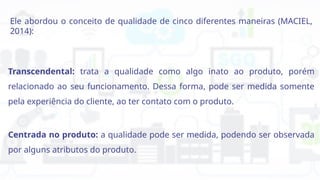 Ele abordou o conceito de qualidade de cinco diferentes maneiras (MACIEL,
2014):
Transcendental: trata a qualidade como algo inato ao produto, porém
relacionado ao seu funcionamento. Dessa forma, pode ser medida somente
pela experiência do cliente, ao ter contato com o produto.
Centrada no produto: a qualidade pode ser medida, podendo ser observada
por alguns atributos do produto.
 