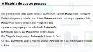 A História de quatro pessoas
Esta é uma história sobre quatro pessoas: Todomundo, Alguém, Qualquerum, e Ninguém.
Havia um importante trabalho a ser feito e Todomundo tinha certeza que Alguém o faria;
Qualquerum poderia ter feito, mas Ninguém o fez;
Alguém se zangou porque era trabalho de Todomundo;
Todomundo pensou que Qualquerum poderia fazer;
Mas Ninguém imaginou que Todomundo deixasse de fazer.
Ao final, Todomundo culpou Alguém, quando Ninguém fez o que Qualquerum poderia
ter feito.
 
