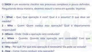 O 5W2H é um excelente checklist nos processos complexos e pouco definidos.
Perguntando dessa maneira, devemos exaurir o tema em questão. Vejamos:
1 - What – Que: Que operação é esta? Qual é o assunto? O que deve ser
medido?
2 - Who – Quem: Quem conduz esta operação? Qual o departamento
responsável?
3 - Where – Onde: Onde a operação será conduzida?
4 - When – Quando: Quando esta operação será conduzida? Com que
periodicidade?
5 - Why – Por quê: Por que esta operação é necessária? Ela pode ser evitada?
6 - How – Como: Como conduzir esta operação?
 